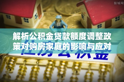 应县解析公积金贷款额度调整政策对购房家庭的影响与应对策略