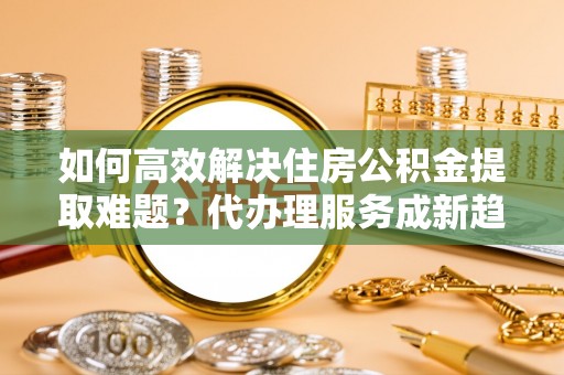 应县如何高效解决住房公积金提取难题？代办理服务成新趋势