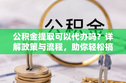 应县公积金提取可以代办吗？详解政策与流程，助你轻松搞定！
